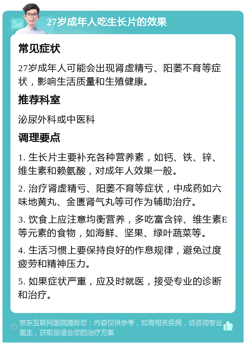 27岁成年人吃生长片的效果 常见症状 27岁成年人可能会出现肾虚精亏、阳萎不育等症状，影响生活质量和生殖健康。 推荐科室 泌尿外科或中医科 调理要点 1. 生长片主要补充各种营养素，如钙、铁、锌、维生素和赖氨酸，对成年人效果一般。 2. 治疗肾虚精亏、阳萎不育等症状，中成药如六味地黄丸、金匮肾气丸等可作为辅助治疗。 3. 饮食上应注意均衡营养，多吃富含锌、维生素E等元素的食物，如海鲜、坚果、绿叶蔬菜等。 4. 生活习惯上要保持良好的作息规律，避免过度疲劳和精神压力。 5. 如果症状严重，应及时就医，接受专业的诊断和治疗。