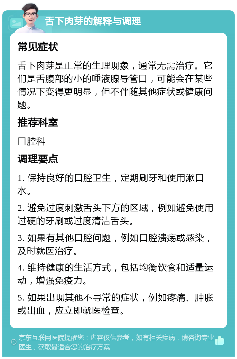 舌下肉芽的解释与调理 常见症状 舌下肉芽是正常的生理现象，通常无需治疗。它们是舌腹部的小的唾液腺导管口，可能会在某些情况下变得更明显，但不伴随其他症状或健康问题。 推荐科室 口腔科 调理要点 1. 保持良好的口腔卫生，定期刷牙和使用漱口水。 2. 避免过度刺激舌头下方的区域，例如避免使用过硬的牙刷或过度清洁舌头。 3. 如果有其他口腔问题，例如口腔溃疡或感染，及时就医治疗。 4. 维持健康的生活方式，包括均衡饮食和适量运动，增强免疫力。 5. 如果出现其他不寻常的症状，例如疼痛、肿胀或出血，应立即就医检查。