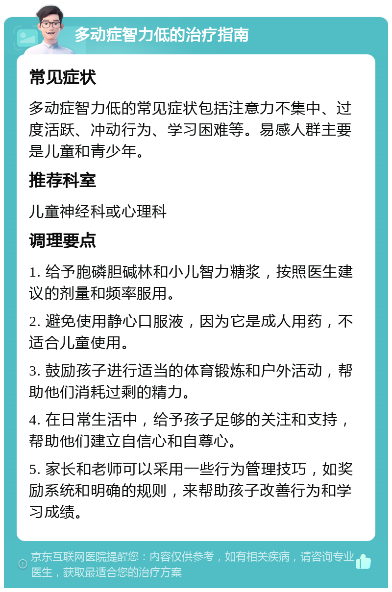 多动症智力低的治疗指南 常见症状 多动症智力低的常见症状包括注意力不集中、过度活跃、冲动行为、学习困难等。易感人群主要是儿童和青少年。 推荐科室 儿童神经科或心理科 调理要点 1. 给予胞磷胆碱林和小儿智力糖浆，按照医生建议的剂量和频率服用。 2. 避免使用静心口服液，因为它是成人用药，不适合儿童使用。 3. 鼓励孩子进行适当的体育锻炼和户外活动，帮助他们消耗过剩的精力。 4. 在日常生活中，给予孩子足够的关注和支持，帮助他们建立自信心和自尊心。 5. 家长和老师可以采用一些行为管理技巧，如奖励系统和明确的规则，来帮助孩子改善行为和学习成绩。