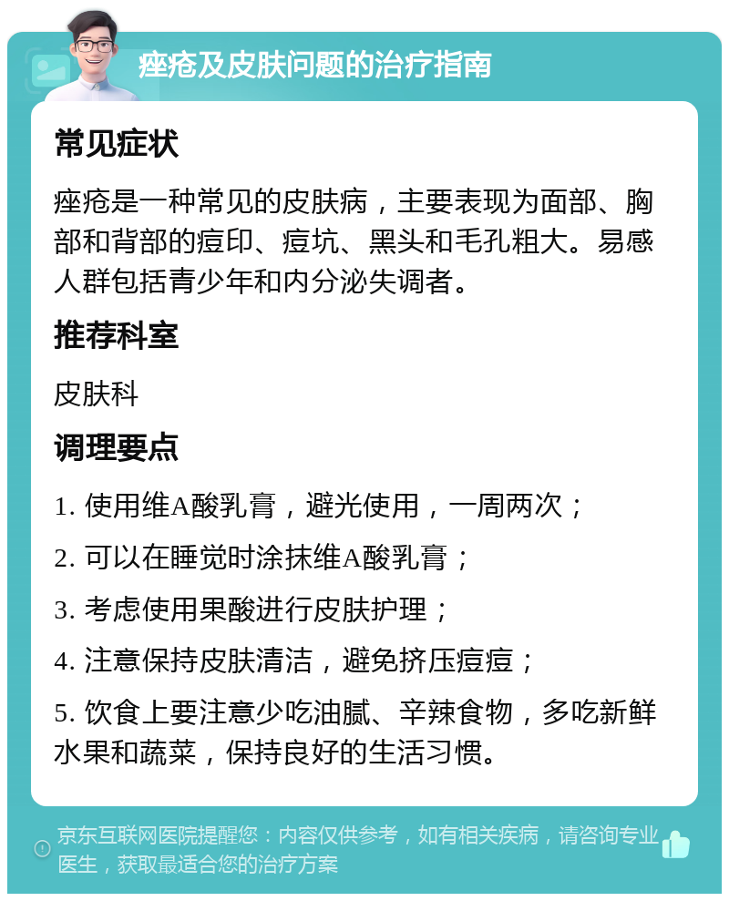 痤疮及皮肤问题的治疗指南 常见症状 痤疮是一种常见的皮肤病，主要表现为面部、胸部和背部的痘印、痘坑、黑头和毛孔粗大。易感人群包括青少年和内分泌失调者。 推荐科室 皮肤科 调理要点 1. 使用维A酸乳膏，避光使用，一周两次； 2. 可以在睡觉时涂抹维A酸乳膏； 3. 考虑使用果酸进行皮肤护理； 4. 注意保持皮肤清洁，避免挤压痘痘； 5. 饮食上要注意少吃油腻、辛辣食物，多吃新鲜水果和蔬菜，保持良好的生活习惯。