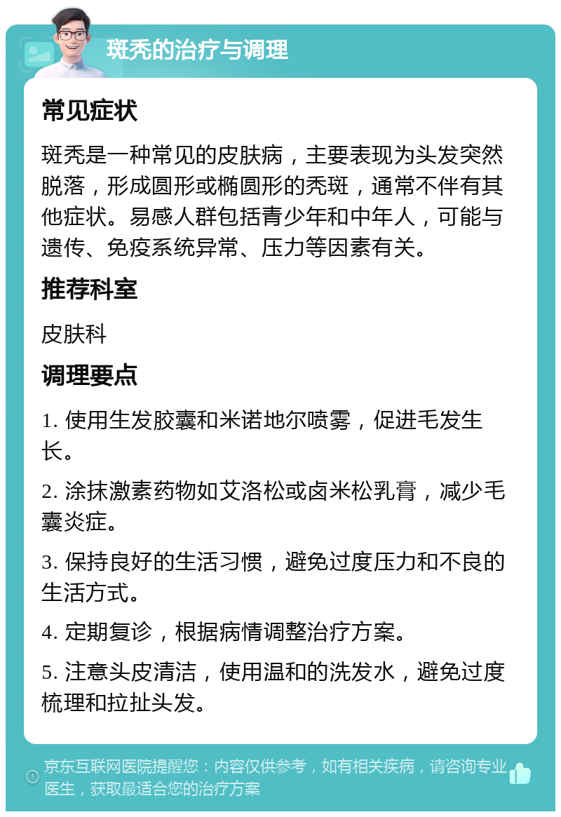 斑秃的治疗与调理 常见症状 斑秃是一种常见的皮肤病，主要表现为头发突然脱落，形成圆形或椭圆形的秃斑，通常不伴有其他症状。易感人群包括青少年和中年人，可能与遗传、免疫系统异常、压力等因素有关。 推荐科室 皮肤科 调理要点 1. 使用生发胶囊和米诺地尔喷雾，促进毛发生长。 2. 涂抹激素药物如艾洛松或卤米松乳膏，减少毛囊炎症。 3. 保持良好的生活习惯，避免过度压力和不良的生活方式。 4. 定期复诊，根据病情调整治疗方案。 5. 注意头皮清洁，使用温和的洗发水，避免过度梳理和拉扯头发。