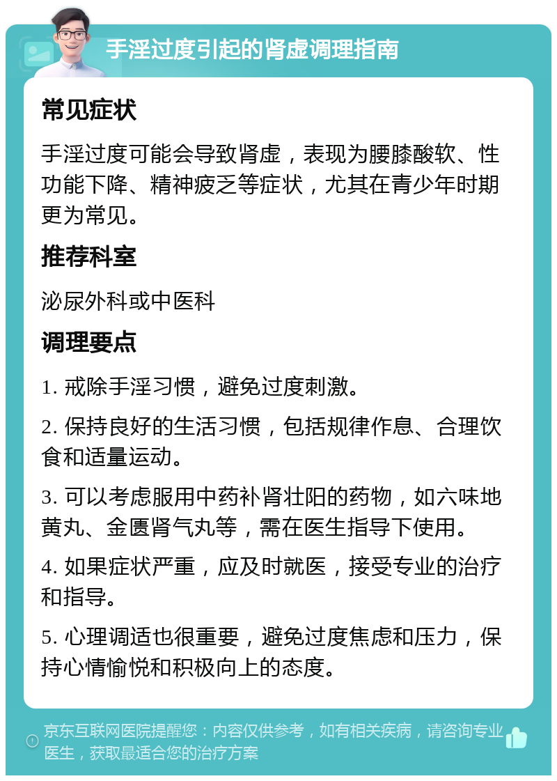 手淫过度引起的肾虚调理指南 常见症状 手淫过度可能会导致肾虚，表现为腰膝酸软、性功能下降、精神疲乏等症状，尤其在青少年时期更为常见。 推荐科室 泌尿外科或中医科 调理要点 1. 戒除手淫习惯，避免过度刺激。 2. 保持良好的生活习惯，包括规律作息、合理饮食和适量运动。 3. 可以考虑服用中药补肾壮阳的药物，如六味地黄丸、金匮肾气丸等，需在医生指导下使用。 4. 如果症状严重，应及时就医，接受专业的治疗和指导。 5. 心理调适也很重要，避免过度焦虑和压力，保持心情愉悦和积极向上的态度。