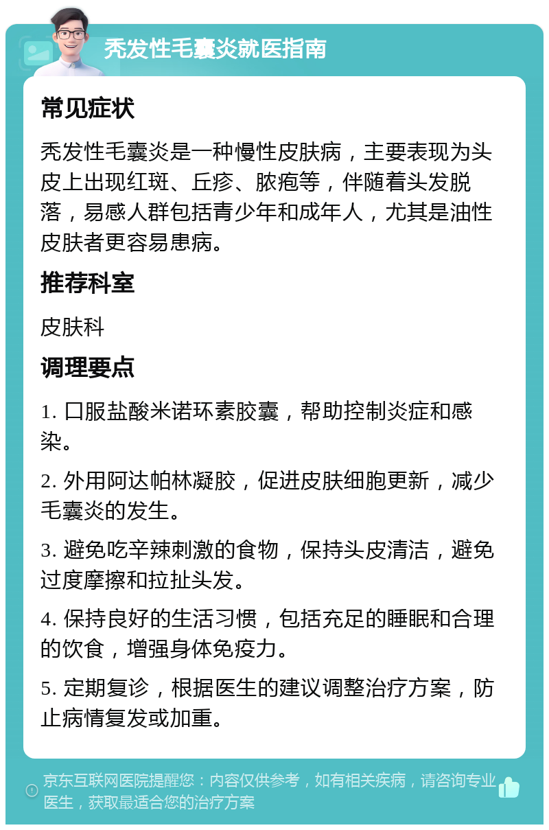 秃发性毛囊炎就医指南 常见症状 秃发性毛囊炎是一种慢性皮肤病，主要表现为头皮上出现红斑、丘疹、脓疱等，伴随着头发脱落，易感人群包括青少年和成年人，尤其是油性皮肤者更容易患病。 推荐科室 皮肤科 调理要点 1. 口服盐酸米诺环素胶囊，帮助控制炎症和感染。 2. 外用阿达帕林凝胶，促进皮肤细胞更新，减少毛囊炎的发生。 3. 避免吃辛辣刺激的食物，保持头皮清洁，避免过度摩擦和拉扯头发。 4. 保持良好的生活习惯，包括充足的睡眠和合理的饮食，增强身体免疫力。 5. 定期复诊，根据医生的建议调整治疗方案，防止病情复发或加重。