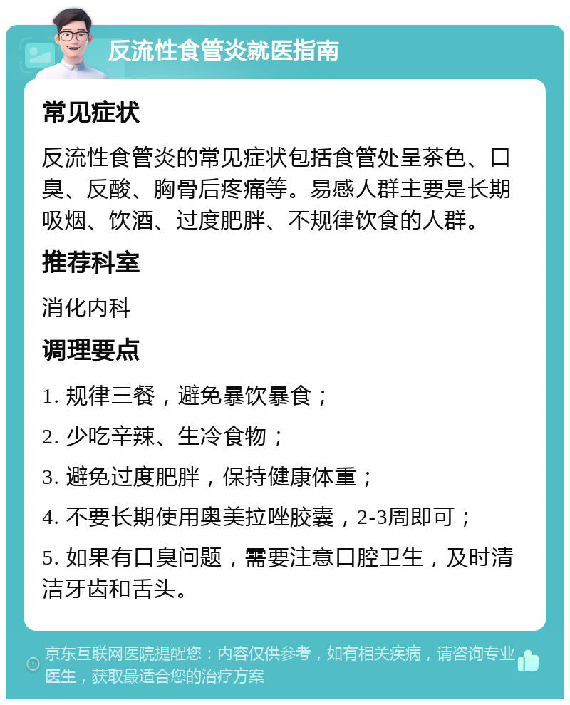 反流性食管炎就医指南 常见症状 反流性食管炎的常见症状包括食管处呈茶色、口臭、反酸、胸骨后疼痛等。易感人群主要是长期吸烟、饮酒、过度肥胖、不规律饮食的人群。 推荐科室 消化内科 调理要点 1. 规律三餐，避免暴饮暴食； 2. 少吃辛辣、生冷食物； 3. 避免过度肥胖，保持健康体重； 4. 不要长期使用奥美拉唑胶囊，2-3周即可； 5. 如果有口臭问题，需要注意口腔卫生，及时清洁牙齿和舌头。