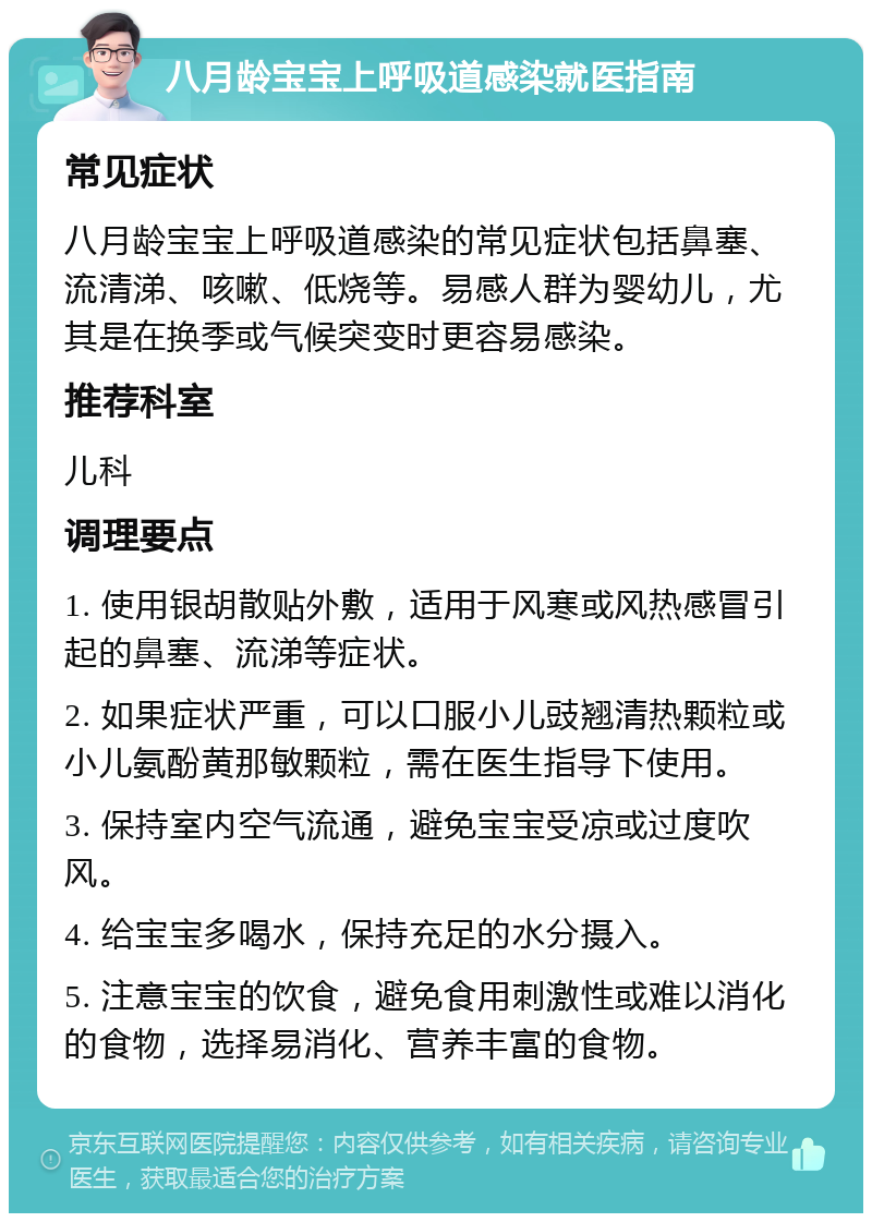 八月龄宝宝上呼吸道感染就医指南 常见症状 八月龄宝宝上呼吸道感染的常见症状包括鼻塞、流清涕、咳嗽、低烧等。易感人群为婴幼儿，尤其是在换季或气候突变时更容易感染。 推荐科室 儿科 调理要点 1. 使用银胡散贴外敷，适用于风寒或风热感冒引起的鼻塞、流涕等症状。 2. 如果症状严重，可以口服小儿豉翘清热颗粒或小儿氨酚黄那敏颗粒，需在医生指导下使用。 3. 保持室内空气流通，避免宝宝受凉或过度吹风。 4. 给宝宝多喝水，保持充足的水分摄入。 5. 注意宝宝的饮食，避免食用刺激性或难以消化的食物，选择易消化、营养丰富的食物。