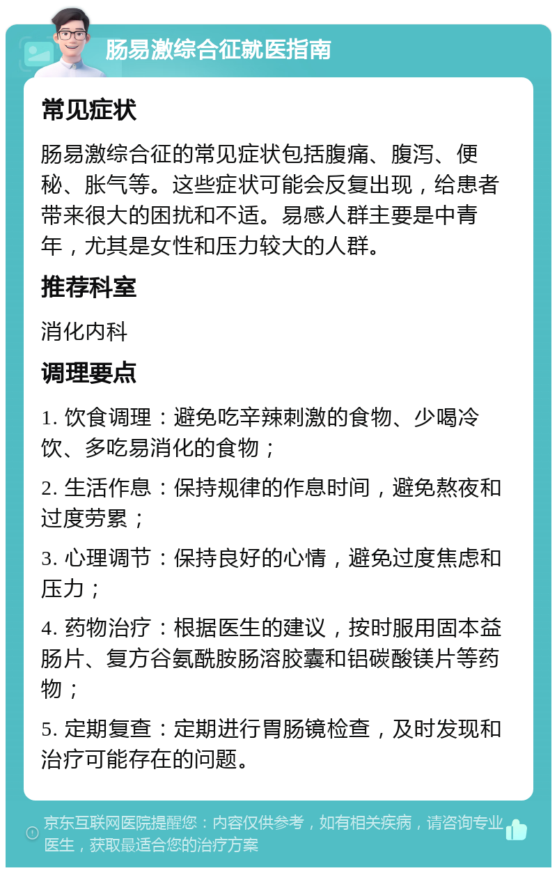 肠易激综合征就医指南 常见症状 肠易激综合征的常见症状包括腹痛、腹泻、便秘、胀气等。这些症状可能会反复出现，给患者带来很大的困扰和不适。易感人群主要是中青年，尤其是女性和压力较大的人群。 推荐科室 消化内科 调理要点 1. 饮食调理：避免吃辛辣刺激的食物、少喝冷饮、多吃易消化的食物； 2. 生活作息：保持规律的作息时间，避免熬夜和过度劳累； 3. 心理调节：保持良好的心情，避免过度焦虑和压力； 4. 药物治疗：根据医生的建议，按时服用固本益肠片、复方谷氨酰胺肠溶胶囊和铝碳酸镁片等药物； 5. 定期复查：定期进行胃肠镜检查，及时发现和治疗可能存在的问题。