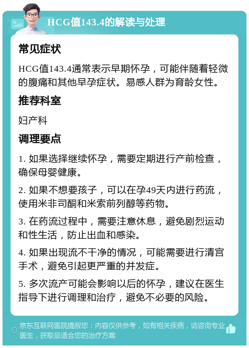 HCG值143.4的解读与处理 常见症状 HCG值143.4通常表示早期怀孕，可能伴随着轻微的腹痛和其他早孕症状。易感人群为育龄女性。 推荐科室 妇产科 调理要点 1. 如果选择继续怀孕，需要定期进行产前检查，确保母婴健康。 2. 如果不想要孩子，可以在孕49天内进行药流，使用米非司酮和米索前列醇等药物。 3. 在药流过程中，需要注意休息，避免剧烈运动和性生活，防止出血和感染。 4. 如果出现流不干净的情况，可能需要进行清宫手术，避免引起更严重的并发症。 5. 多次流产可能会影响以后的怀孕，建议在医生指导下进行调理和治疗，避免不必要的风险。