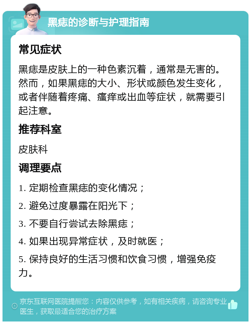 黑痣的诊断与护理指南 常见症状 黑痣是皮肤上的一种色素沉着，通常是无害的。然而，如果黑痣的大小、形状或颜色发生变化，或者伴随着疼痛、瘙痒或出血等症状，就需要引起注意。 推荐科室 皮肤科 调理要点 1. 定期检查黑痣的变化情况； 2. 避免过度暴露在阳光下； 3. 不要自行尝试去除黑痣； 4. 如果出现异常症状，及时就医； 5. 保持良好的生活习惯和饮食习惯，增强免疫力。