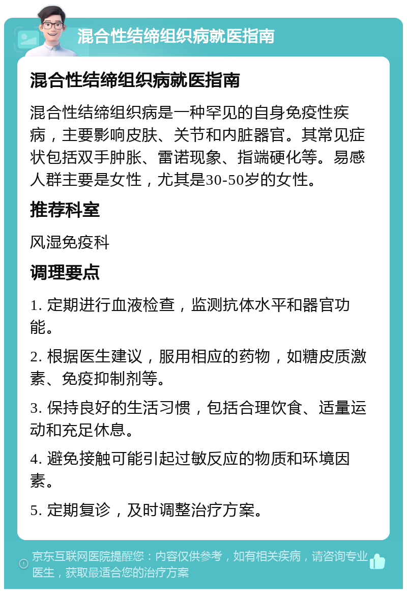 混合性结缔组织病就医指南 混合性结缔组织病就医指南 混合性结缔组织病是一种罕见的自身免疫性疾病，主要影响皮肤、关节和内脏器官。其常见症状包括双手肿胀、雷诺现象、指端硬化等。易感人群主要是女性，尤其是30-50岁的女性。 推荐科室 风湿免疫科 调理要点 1. 定期进行血液检查，监测抗体水平和器官功能。 2. 根据医生建议，服用相应的药物，如糖皮质激素、免疫抑制剂等。 3. 保持良好的生活习惯，包括合理饮食、适量运动和充足休息。 4. 避免接触可能引起过敏反应的物质和环境因素。 5. 定期复诊，及时调整治疗方案。