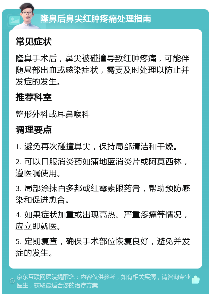 隆鼻后鼻尖红肿疼痛处理指南 常见症状 隆鼻手术后，鼻尖被碰撞导致红肿疼痛，可能伴随局部出血或感染症状，需要及时处理以防止并发症的发生。 推荐科室 整形外科或耳鼻喉科 调理要点 1. 避免再次碰撞鼻尖，保持局部清洁和干燥。 2. 可以口服消炎药如蒲地蓝消炎片或阿莫西林，遵医嘱使用。 3. 局部涂抹百多邦或红霉素眼药膏，帮助预防感染和促进愈合。 4. 如果症状加重或出现高热、严重疼痛等情况，应立即就医。 5. 定期复查，确保手术部位恢复良好，避免并发症的发生。