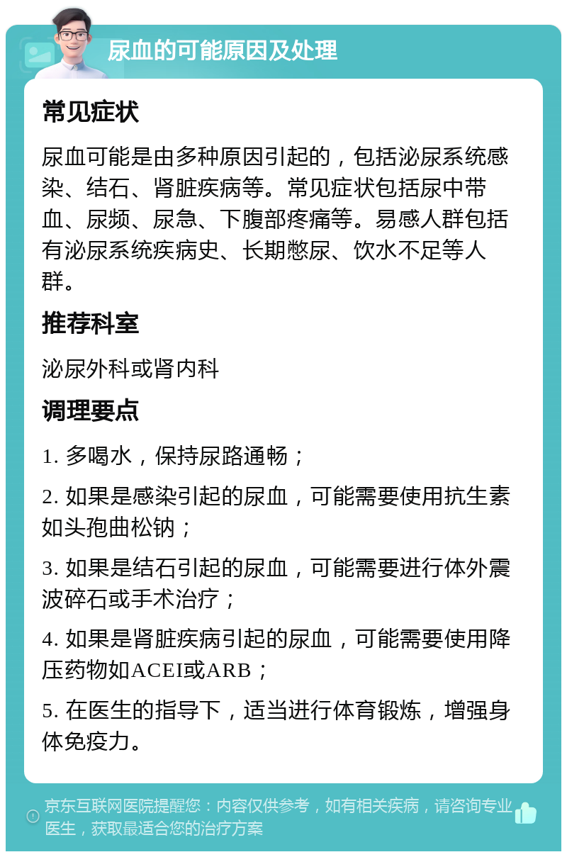 尿血的可能原因及处理 常见症状 尿血可能是由多种原因引起的，包括泌尿系统感染、结石、肾脏疾病等。常见症状包括尿中带血、尿频、尿急、下腹部疼痛等。易感人群包括有泌尿系统疾病史、长期憋尿、饮水不足等人群。 推荐科室 泌尿外科或肾内科 调理要点 1. 多喝水，保持尿路通畅； 2. 如果是感染引起的尿血，可能需要使用抗生素如头孢曲松钠； 3. 如果是结石引起的尿血，可能需要进行体外震波碎石或手术治疗； 4. 如果是肾脏疾病引起的尿血，可能需要使用降压药物如ACEI或ARB； 5. 在医生的指导下，适当进行体育锻炼，增强身体免疫力。