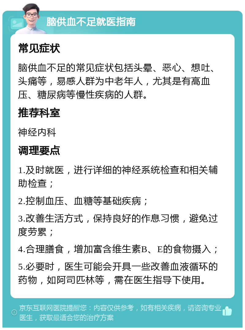 脑供血不足就医指南 常见症状 脑供血不足的常见症状包括头晕、恶心、想吐、头痛等，易感人群为中老年人，尤其是有高血压、糖尿病等慢性疾病的人群。 推荐科室 神经内科 调理要点 1.及时就医，进行详细的神经系统检查和相关辅助检查； 2.控制血压、血糖等基础疾病； 3.改善生活方式，保持良好的作息习惯，避免过度劳累； 4.合理膳食，增加富含维生素B、E的食物摄入； 5.必要时，医生可能会开具一些改善血液循环的药物，如阿司匹林等，需在医生指导下使用。