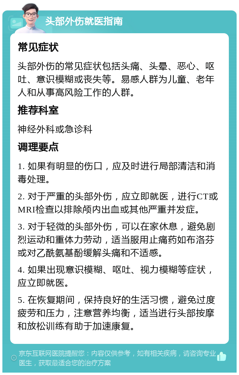 头部外伤就医指南 常见症状 头部外伤的常见症状包括头痛、头晕、恶心、呕吐、意识模糊或丧失等。易感人群为儿童、老年人和从事高风险工作的人群。 推荐科室 神经外科或急诊科 调理要点 1. 如果有明显的伤口，应及时进行局部清洁和消毒处理。 2. 对于严重的头部外伤，应立即就医，进行CT或MRI检查以排除颅内出血或其他严重并发症。 3. 对于轻微的头部外伤，可以在家休息，避免剧烈运动和重体力劳动，适当服用止痛药如布洛芬或对乙酰氨基酚缓解头痛和不适感。 4. 如果出现意识模糊、呕吐、视力模糊等症状，应立即就医。 5. 在恢复期间，保持良好的生活习惯，避免过度疲劳和压力，注意营养均衡，适当进行头部按摩和放松训练有助于加速康复。