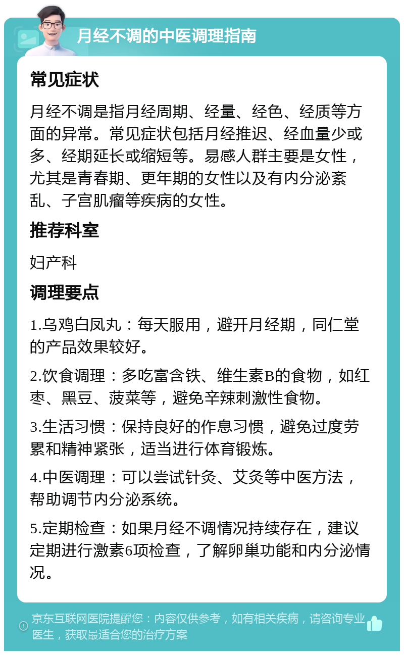 月经不调的中医调理指南 常见症状 月经不调是指月经周期、经量、经色、经质等方面的异常。常见症状包括月经推迟、经血量少或多、经期延长或缩短等。易感人群主要是女性，尤其是青春期、更年期的女性以及有内分泌紊乱、子宫肌瘤等疾病的女性。 推荐科室 妇产科 调理要点 1.乌鸡白凤丸：每天服用，避开月经期，同仁堂的产品效果较好。 2.饮食调理：多吃富含铁、维生素B的食物，如红枣、黑豆、菠菜等，避免辛辣刺激性食物。 3.生活习惯：保持良好的作息习惯，避免过度劳累和精神紧张，适当进行体育锻炼。 4.中医调理：可以尝试针灸、艾灸等中医方法，帮助调节内分泌系统。 5.定期检查：如果月经不调情况持续存在，建议定期进行激素6项检查，了解卵巢功能和内分泌情况。