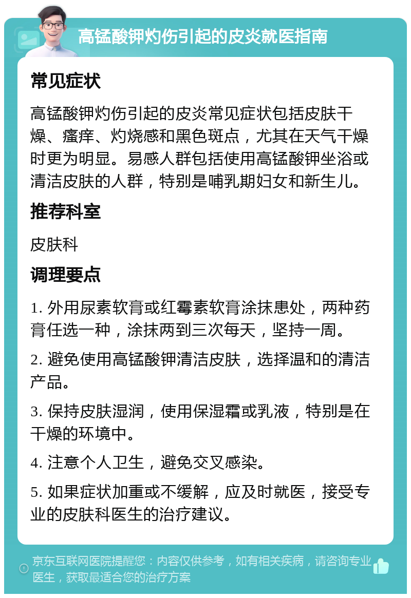 高锰酸钾灼伤引起的皮炎就医指南 常见症状 高锰酸钾灼伤引起的皮炎常见症状包括皮肤干燥、瘙痒、灼烧感和黑色斑点，尤其在天气干燥时更为明显。易感人群包括使用高锰酸钾坐浴或清洁皮肤的人群，特别是哺乳期妇女和新生儿。 推荐科室 皮肤科 调理要点 1. 外用尿素软膏或红霉素软膏涂抹患处，两种药膏任选一种，涂抹两到三次每天，坚持一周。 2. 避免使用高锰酸钾清洁皮肤，选择温和的清洁产品。 3. 保持皮肤湿润，使用保湿霜或乳液，特别是在干燥的环境中。 4. 注意个人卫生，避免交叉感染。 5. 如果症状加重或不缓解，应及时就医，接受专业的皮肤科医生的治疗建议。