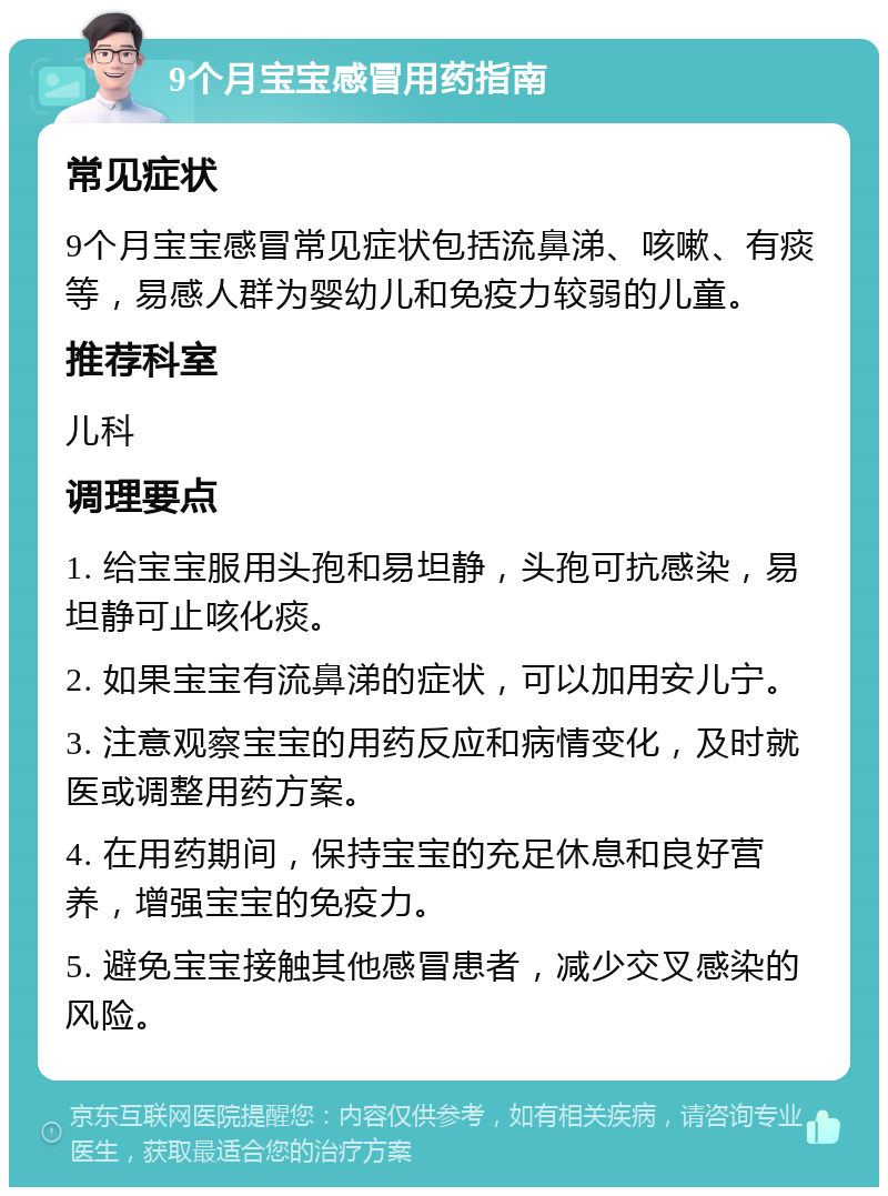 9个月宝宝感冒用药指南 常见症状 9个月宝宝感冒常见症状包括流鼻涕、咳嗽、有痰等，易感人群为婴幼儿和免疫力较弱的儿童。 推荐科室 儿科 调理要点 1. 给宝宝服用头孢和易坦静，头孢可抗感染，易坦静可止咳化痰。 2. 如果宝宝有流鼻涕的症状，可以加用安儿宁。 3. 注意观察宝宝的用药反应和病情变化，及时就医或调整用药方案。 4. 在用药期间，保持宝宝的充足休息和良好营养，增强宝宝的免疫力。 5. 避免宝宝接触其他感冒患者，减少交叉感染的风险。