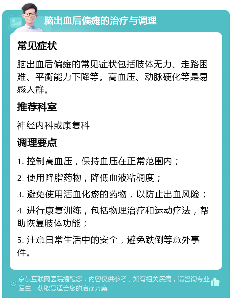 脑出血后偏瘫的治疗与调理 常见症状 脑出血后偏瘫的常见症状包括肢体无力、走路困难、平衡能力下降等。高血压、动脉硬化等是易感人群。 推荐科室 神经内科或康复科 调理要点 1. 控制高血压，保持血压在正常范围内； 2. 使用降脂药物，降低血液粘稠度； 3. 避免使用活血化瘀的药物，以防止出血风险； 4. 进行康复训练，包括物理治疗和运动疗法，帮助恢复肢体功能； 5. 注意日常生活中的安全，避免跌倒等意外事件。