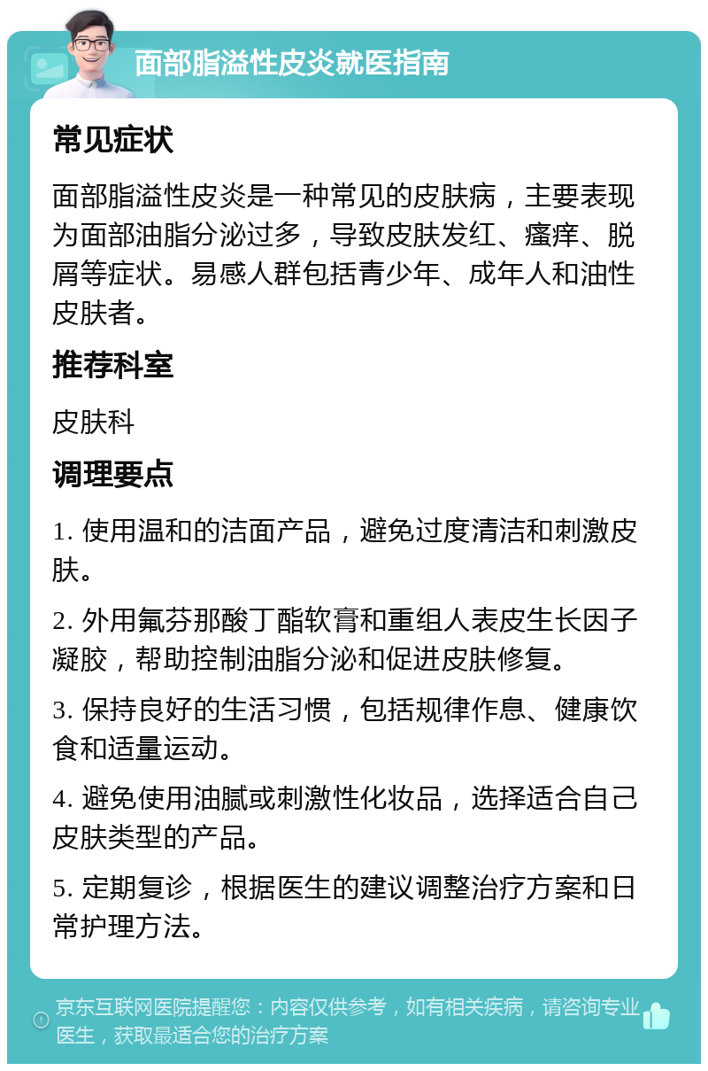 面部脂溢性皮炎就医指南 常见症状 面部脂溢性皮炎是一种常见的皮肤病，主要表现为面部油脂分泌过多，导致皮肤发红、瘙痒、脱屑等症状。易感人群包括青少年、成年人和油性皮肤者。 推荐科室 皮肤科 调理要点 1. 使用温和的洁面产品，避免过度清洁和刺激皮肤。 2. 外用氟芬那酸丁酯软膏和重组人表皮生长因子凝胶，帮助控制油脂分泌和促进皮肤修复。 3. 保持良好的生活习惯，包括规律作息、健康饮食和适量运动。 4. 避免使用油腻或刺激性化妆品，选择适合自己皮肤类型的产品。 5. 定期复诊，根据医生的建议调整治疗方案和日常护理方法。