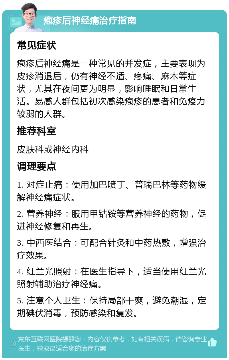 疱疹后神经痛治疗指南 常见症状 疱疹后神经痛是一种常见的并发症，主要表现为皮疹消退后，仍有神经不适、疼痛、麻木等症状，尤其在夜间更为明显，影响睡眠和日常生活。易感人群包括初次感染疱疹的患者和免疫力较弱的人群。 推荐科室 皮肤科或神经内科 调理要点 1. 对症止痛：使用加巴喷丁、普瑞巴林等药物缓解神经痛症状。 2. 营养神经：服用甲钴铵等营养神经的药物，促进神经修复和再生。 3. 中西医结合：可配合针灸和中药热敷，增强治疗效果。 4. 红兰光照射：在医生指导下，适当使用红兰光照射辅助治疗神经痛。 5. 注意个人卫生：保持局部干爽，避免潮湿，定期碘伏消毒，预防感染和复发。