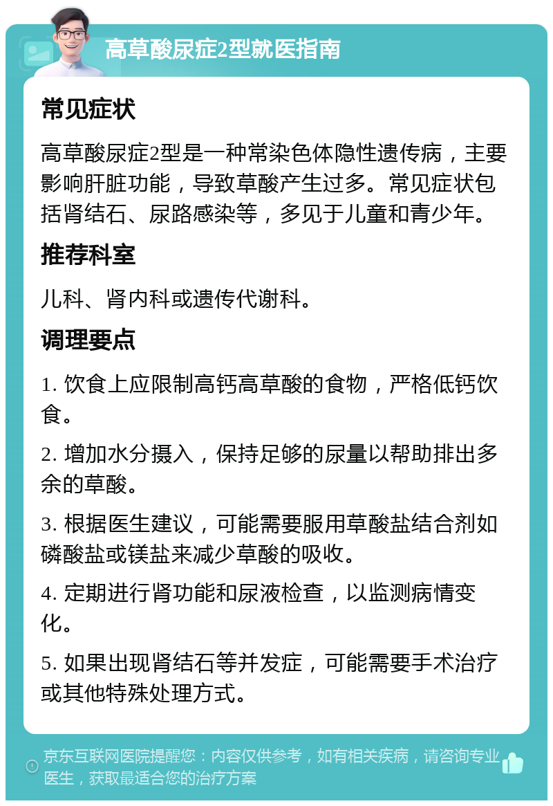 高草酸尿症2型就医指南 常见症状 高草酸尿症2型是一种常染色体隐性遗传病，主要影响肝脏功能，导致草酸产生过多。常见症状包括肾结石、尿路感染等，多见于儿童和青少年。 推荐科室 儿科、肾内科或遗传代谢科。 调理要点 1. 饮食上应限制高钙高草酸的食物，严格低钙饮食。 2. 增加水分摄入，保持足够的尿量以帮助排出多余的草酸。 3. 根据医生建议，可能需要服用草酸盐结合剂如磷酸盐或镁盐来减少草酸的吸收。 4. 定期进行肾功能和尿液检查，以监测病情变化。 5. 如果出现肾结石等并发症，可能需要手术治疗或其他特殊处理方式。