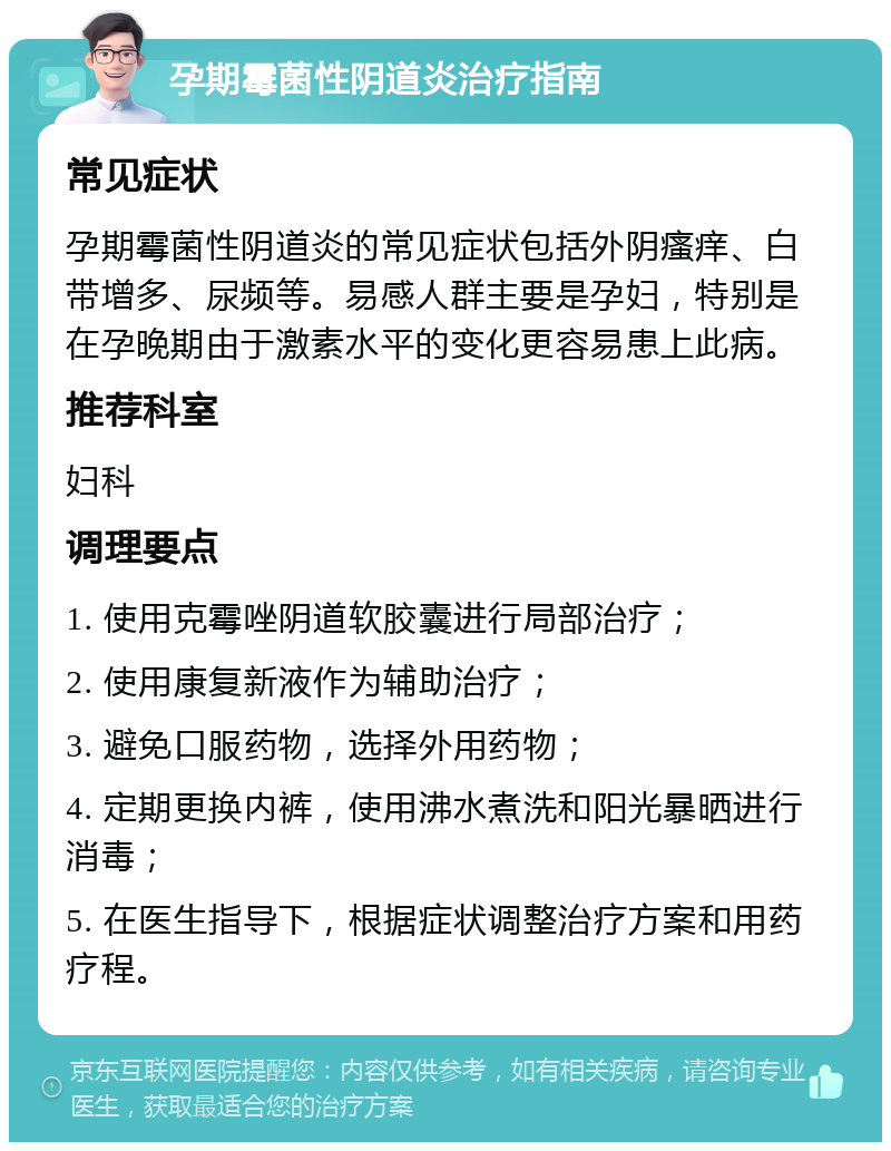 孕期霉菌性阴道炎治疗指南 常见症状 孕期霉菌性阴道炎的常见症状包括外阴瘙痒、白带增多、尿频等。易感人群主要是孕妇，特别是在孕晚期由于激素水平的变化更容易患上此病。 推荐科室 妇科 调理要点 1. 使用克霉唑阴道软胶囊进行局部治疗； 2. 使用康复新液作为辅助治疗； 3. 避免口服药物，选择外用药物； 4. 定期更换内裤，使用沸水煮洗和阳光暴晒进行消毒； 5. 在医生指导下，根据症状调整治疗方案和用药疗程。