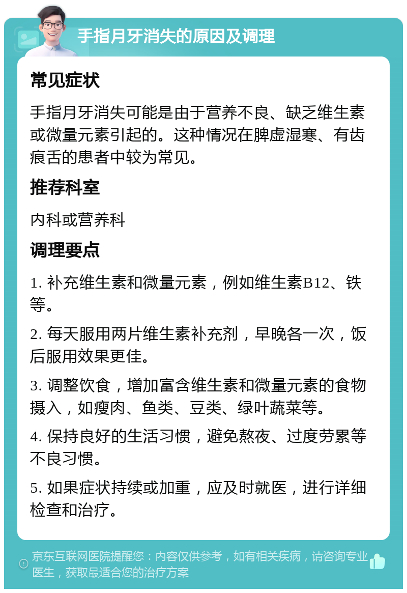 手指月牙消失的原因及调理 常见症状 手指月牙消失可能是由于营养不良、缺乏维生素或微量元素引起的。这种情况在脾虚湿寒、有齿痕舌的患者中较为常见。 推荐科室 内科或营养科 调理要点 1. 补充维生素和微量元素，例如维生素B12、铁等。 2. 每天服用两片维生素补充剂，早晚各一次，饭后服用效果更佳。 3. 调整饮食，增加富含维生素和微量元素的食物摄入，如瘦肉、鱼类、豆类、绿叶蔬菜等。 4. 保持良好的生活习惯，避免熬夜、过度劳累等不良习惯。 5. 如果症状持续或加重，应及时就医，进行详细检查和治疗。