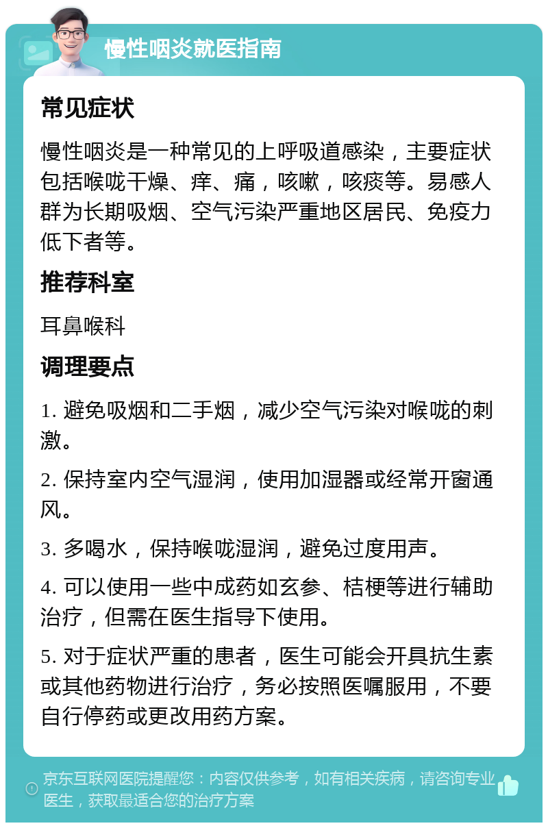 慢性咽炎就医指南 常见症状 慢性咽炎是一种常见的上呼吸道感染，主要症状包括喉咙干燥、痒、痛，咳嗽，咳痰等。易感人群为长期吸烟、空气污染严重地区居民、免疫力低下者等。 推荐科室 耳鼻喉科 调理要点 1. 避免吸烟和二手烟，减少空气污染对喉咙的刺激。 2. 保持室内空气湿润，使用加湿器或经常开窗通风。 3. 多喝水，保持喉咙湿润，避免过度用声。 4. 可以使用一些中成药如玄参、桔梗等进行辅助治疗，但需在医生指导下使用。 5. 对于症状严重的患者，医生可能会开具抗生素或其他药物进行治疗，务必按照医嘱服用，不要自行停药或更改用药方案。