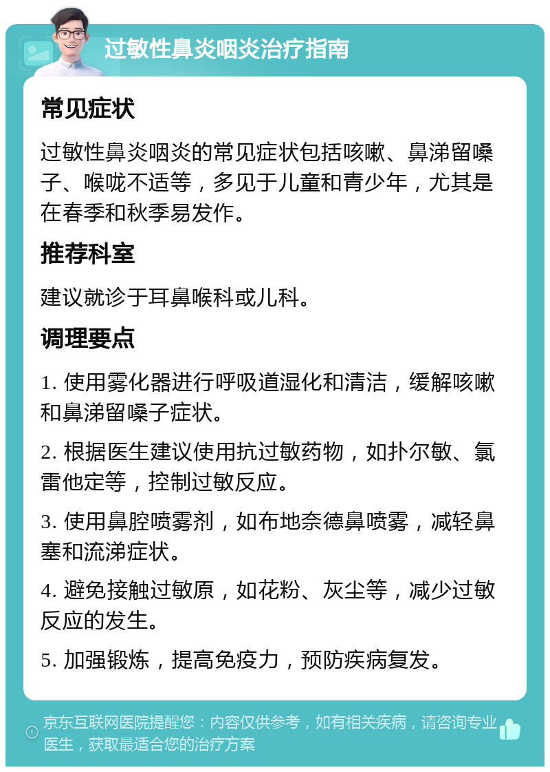 过敏性鼻炎咽炎治疗指南 常见症状 过敏性鼻炎咽炎的常见症状包括咳嗽、鼻涕留嗓子、喉咙不适等，多见于儿童和青少年，尤其是在春季和秋季易发作。 推荐科室 建议就诊于耳鼻喉科或儿科。 调理要点 1. 使用雾化器进行呼吸道湿化和清洁，缓解咳嗽和鼻涕留嗓子症状。 2. 根据医生建议使用抗过敏药物，如扑尔敏、氯雷他定等，控制过敏反应。 3. 使用鼻腔喷雾剂，如布地奈德鼻喷雾，减轻鼻塞和流涕症状。 4. 避免接触过敏原，如花粉、灰尘等，减少过敏反应的发生。 5. 加强锻炼，提高免疫力，预防疾病复发。