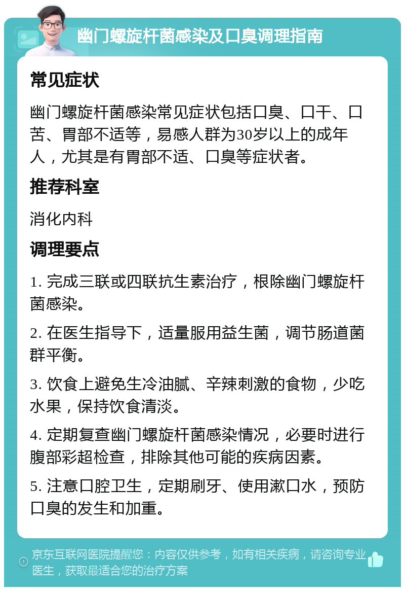 幽门螺旋杆菌感染及口臭调理指南 常见症状 幽门螺旋杆菌感染常见症状包括口臭、口干、口苦、胃部不适等，易感人群为30岁以上的成年人，尤其是有胃部不适、口臭等症状者。 推荐科室 消化内科 调理要点 1. 完成三联或四联抗生素治疗，根除幽门螺旋杆菌感染。 2. 在医生指导下，适量服用益生菌，调节肠道菌群平衡。 3. 饮食上避免生冷油腻、辛辣刺激的食物，少吃水果，保持饮食清淡。 4. 定期复查幽门螺旋杆菌感染情况，必要时进行腹部彩超检查，排除其他可能的疾病因素。 5. 注意口腔卫生，定期刷牙、使用漱口水，预防口臭的发生和加重。