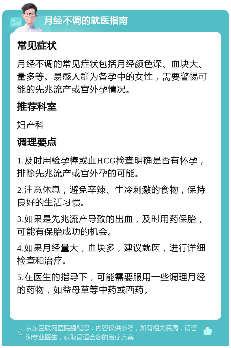 月经不调的就医指南 常见症状 月经不调的常见症状包括月经颜色深、血块大、量多等。易感人群为备孕中的女性，需要警惕可能的先兆流产或宫外孕情况。 推荐科室 妇产科 调理要点 1.及时用验孕棒或血HCG检查明确是否有怀孕，排除先兆流产或宫外孕的可能。 2.注意休息，避免辛辣、生冷刺激的食物，保持良好的生活习惯。 3.如果是先兆流产导致的出血，及时用药保胎，可能有保胎成功的机会。 4.如果月经量大，血块多，建议就医，进行详细检查和治疗。 5.在医生的指导下，可能需要服用一些调理月经的药物，如益母草等中药或西药。