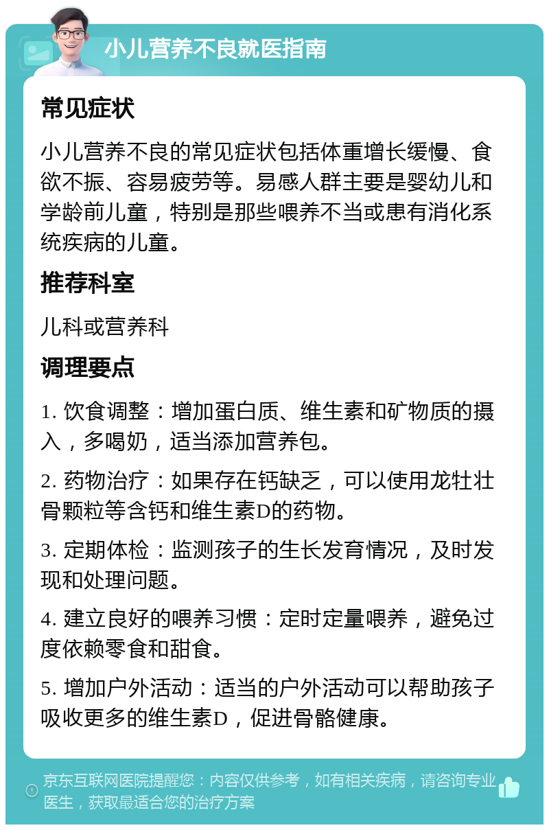 小儿营养不良就医指南 常见症状 小儿营养不良的常见症状包括体重增长缓慢、食欲不振、容易疲劳等。易感人群主要是婴幼儿和学龄前儿童，特别是那些喂养不当或患有消化系统疾病的儿童。 推荐科室 儿科或营养科 调理要点 1. 饮食调整：增加蛋白质、维生素和矿物质的摄入，多喝奶，适当添加营养包。 2. 药物治疗：如果存在钙缺乏，可以使用龙牡壮骨颗粒等含钙和维生素D的药物。 3. 定期体检：监测孩子的生长发育情况，及时发现和处理问题。 4. 建立良好的喂养习惯：定时定量喂养，避免过度依赖零食和甜食。 5. 增加户外活动：适当的户外活动可以帮助孩子吸收更多的维生素D，促进骨骼健康。