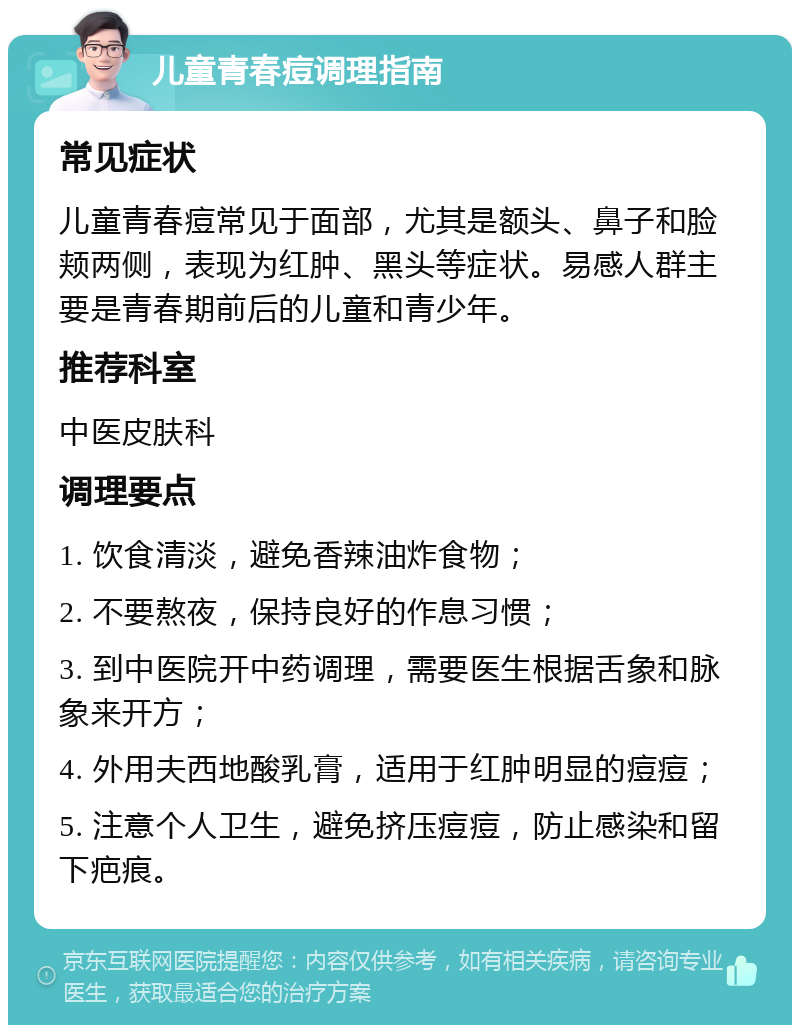 儿童青春痘调理指南 常见症状 儿童青春痘常见于面部，尤其是额头、鼻子和脸颊两侧，表现为红肿、黑头等症状。易感人群主要是青春期前后的儿童和青少年。 推荐科室 中医皮肤科 调理要点 1. 饮食清淡，避免香辣油炸食物； 2. 不要熬夜，保持良好的作息习惯； 3. 到中医院开中药调理，需要医生根据舌象和脉象来开方； 4. 外用夫西地酸乳膏，适用于红肿明显的痘痘； 5. 注意个人卫生，避免挤压痘痘，防止感染和留下疤痕。