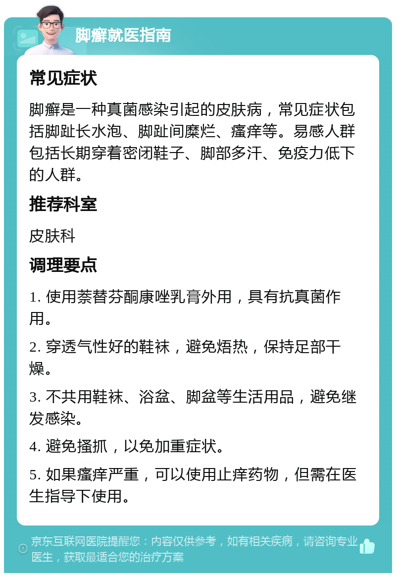 脚癣就医指南 常见症状 脚癣是一种真菌感染引起的皮肤病，常见症状包括脚趾长水泡、脚趾间糜烂、瘙痒等。易感人群包括长期穿着密闭鞋子、脚部多汗、免疫力低下的人群。 推荐科室 皮肤科 调理要点 1. 使用萘替芬酮康唑乳膏外用，具有抗真菌作用。 2. 穿透气性好的鞋袜，避免焐热，保持足部干燥。 3. 不共用鞋袜、浴盆、脚盆等生活用品，避免继发感染。 4. 避免搔抓，以免加重症状。 5. 如果瘙痒严重，可以使用止痒药物，但需在医生指导下使用。