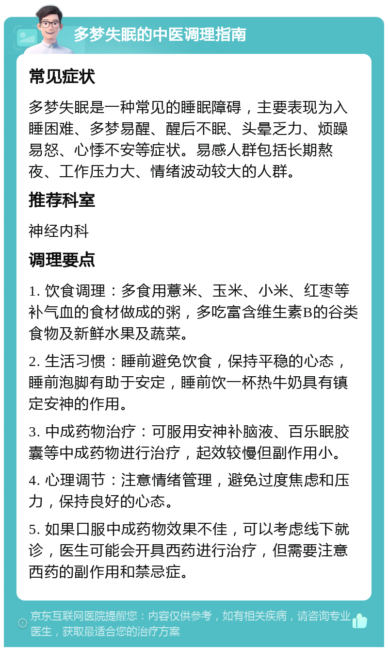 多梦失眠的中医调理指南 常见症状 多梦失眠是一种常见的睡眠障碍，主要表现为入睡困难、多梦易醒、醒后不眠、头晕乏力、烦躁易怒、心悸不安等症状。易感人群包括长期熬夜、工作压力大、情绪波动较大的人群。 推荐科室 神经内科 调理要点 1. 饮食调理：多食用薏米、玉米、小米、红枣等补气血的食材做成的粥，多吃富含维生素B的谷类食物及新鲜水果及蔬菜。 2. 生活习惯：睡前避免饮食，保持平稳的心态，睡前泡脚有助于安定，睡前饮一杯热牛奶具有镇定安神的作用。 3. 中成药物治疗：可服用安神补脑液、百乐眠胶囊等中成药物进行治疗，起效较慢但副作用小。 4. 心理调节：注意情绪管理，避免过度焦虑和压力，保持良好的心态。 5. 如果口服中成药物效果不佳，可以考虑线下就诊，医生可能会开具西药进行治疗，但需要注意西药的副作用和禁忌症。