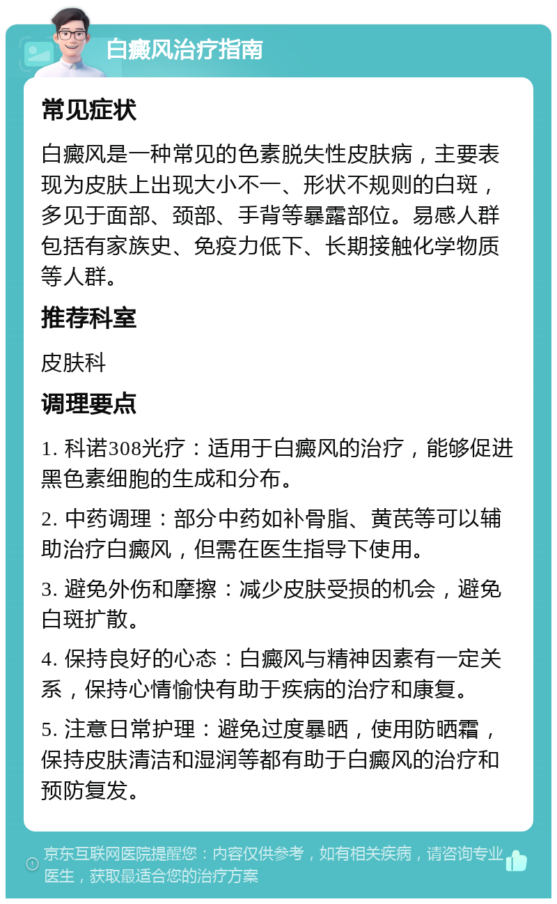 白癜风治疗指南 常见症状 白癜风是一种常见的色素脱失性皮肤病，主要表现为皮肤上出现大小不一、形状不规则的白斑，多见于面部、颈部、手背等暴露部位。易感人群包括有家族史、免疫力低下、长期接触化学物质等人群。 推荐科室 皮肤科 调理要点 1. 科诺308光疗：适用于白癜风的治疗，能够促进黑色素细胞的生成和分布。 2. 中药调理：部分中药如补骨脂、黄芪等可以辅助治疗白癜风，但需在医生指导下使用。 3. 避免外伤和摩擦：减少皮肤受损的机会，避免白斑扩散。 4. 保持良好的心态：白癜风与精神因素有一定关系，保持心情愉快有助于疾病的治疗和康复。 5. 注意日常护理：避免过度暴晒，使用防晒霜，保持皮肤清洁和湿润等都有助于白癜风的治疗和预防复发。