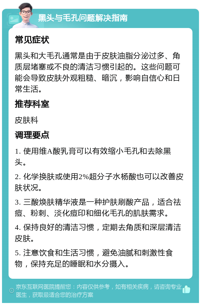 黑头与毛孔问题解决指南 常见症状 黑头和大毛孔通常是由于皮肤油脂分泌过多、角质层堵塞或不良的清洁习惯引起的。这些问题可能会导致皮肤外观粗糙、暗沉，影响自信心和日常生活。 推荐科室 皮肤科 调理要点 1. 使用维A酸乳膏可以有效缩小毛孔和去除黑头。 2. 化学换肤或使用2%超分子水杨酸也可以改善皮肤状况。 3. 三酸焕肤精华液是一种护肤刷酸产品，适合祛痘、粉刺、淡化痘印和细化毛孔的肌肤需求。 4. 保持良好的清洁习惯，定期去角质和深层清洁皮肤。 5. 注意饮食和生活习惯，避免油腻和刺激性食物，保持充足的睡眠和水分摄入。