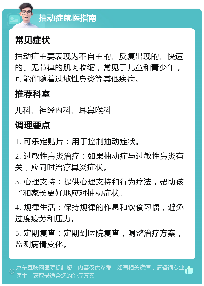 抽动症就医指南 常见症状 抽动症主要表现为不自主的、反复出现的、快速的、无节律的肌肉收缩，常见于儿童和青少年，可能伴随着过敏性鼻炎等其他疾病。 推荐科室 儿科、神经内科、耳鼻喉科 调理要点 1. 可乐定贴片：用于控制抽动症状。 2. 过敏性鼻炎治疗：如果抽动症与过敏性鼻炎有关，应同时治疗鼻炎症状。 3. 心理支持：提供心理支持和行为疗法，帮助孩子和家长更好地应对抽动症状。 4. 规律生活：保持规律的作息和饮食习惯，避免过度疲劳和压力。 5. 定期复查：定期到医院复查，调整治疗方案，监测病情变化。