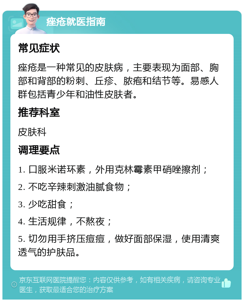 痤疮就医指南 常见症状 痤疮是一种常见的皮肤病，主要表现为面部、胸部和背部的粉刺、丘疹、脓疱和结节等。易感人群包括青少年和油性皮肤者。 推荐科室 皮肤科 调理要点 1. 口服米诺环素，外用克林霉素甲硝唑擦剂； 2. 不吃辛辣刺激油腻食物； 3. 少吃甜食； 4. 生活规律，不熬夜； 5. 切勿用手挤压痘痘，做好面部保湿，使用清爽透气的护肤品。