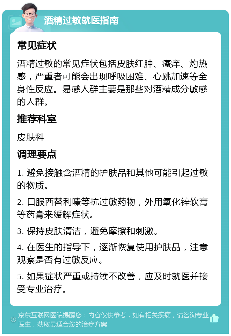 酒精过敏就医指南 常见症状 酒精过敏的常见症状包括皮肤红肿、瘙痒、灼热感，严重者可能会出现呼吸困难、心跳加速等全身性反应。易感人群主要是那些对酒精成分敏感的人群。 推荐科室 皮肤科 调理要点 1. 避免接触含酒精的护肤品和其他可能引起过敏的物质。 2. 口服西替利嗪等抗过敏药物，外用氧化锌软膏等药膏来缓解症状。 3. 保持皮肤清洁，避免摩擦和刺激。 4. 在医生的指导下，逐渐恢复使用护肤品，注意观察是否有过敏反应。 5. 如果症状严重或持续不改善，应及时就医并接受专业治疗。