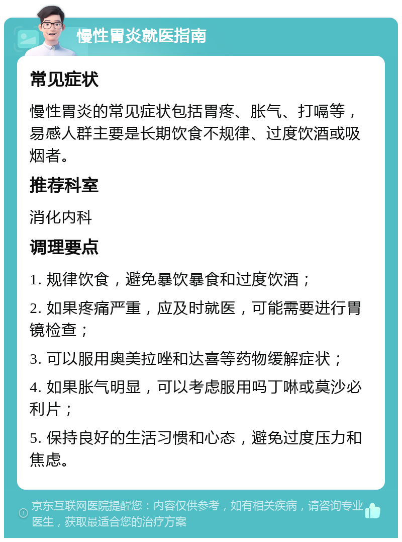 慢性胃炎就医指南 常见症状 慢性胃炎的常见症状包括胃疼、胀气、打嗝等，易感人群主要是长期饮食不规律、过度饮酒或吸烟者。 推荐科室 消化内科 调理要点 1. 规律饮食，避免暴饮暴食和过度饮酒； 2. 如果疼痛严重，应及时就医，可能需要进行胃镜检查； 3. 可以服用奥美拉唑和达喜等药物缓解症状； 4. 如果胀气明显，可以考虑服用吗丁啉或莫沙必利片； 5. 保持良好的生活习惯和心态，避免过度压力和焦虑。