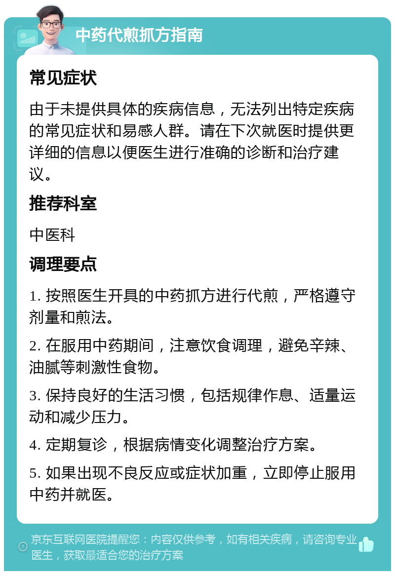 中药代煎抓方指南 常见症状 由于未提供具体的疾病信息，无法列出特定疾病的常见症状和易感人群。请在下次就医时提供更详细的信息以便医生进行准确的诊断和治疗建议。 推荐科室 中医科 调理要点 1. 按照医生开具的中药抓方进行代煎，严格遵守剂量和煎法。 2. 在服用中药期间，注意饮食调理，避免辛辣、油腻等刺激性食物。 3. 保持良好的生活习惯，包括规律作息、适量运动和减少压力。 4. 定期复诊，根据病情变化调整治疗方案。 5. 如果出现不良反应或症状加重，立即停止服用中药并就医。