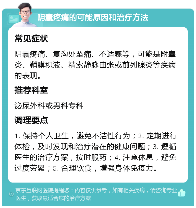 阴囊疼痛的可能原因和治疗方法 常见症状 阴囊疼痛、复沟处坠痛、不适感等，可能是附睾炎、鞘膜积液、精索静脉曲张或前列腺炎等疾病的表现。 推荐科室 泌尿外科或男科专科 调理要点 1. 保持个人卫生，避免不洁性行为；2. 定期进行体检，及时发现和治疗潜在的健康问题；3. 遵循医生的治疗方案，按时服药；4. 注意休息，避免过度劳累；5. 合理饮食，增强身体免疫力。