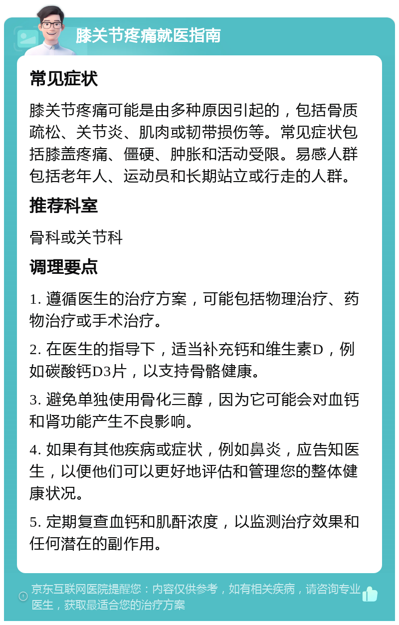 膝关节疼痛就医指南 常见症状 膝关节疼痛可能是由多种原因引起的，包括骨质疏松、关节炎、肌肉或韧带损伤等。常见症状包括膝盖疼痛、僵硬、肿胀和活动受限。易感人群包括老年人、运动员和长期站立或行走的人群。 推荐科室 骨科或关节科 调理要点 1. 遵循医生的治疗方案，可能包括物理治疗、药物治疗或手术治疗。 2. 在医生的指导下，适当补充钙和维生素D，例如碳酸钙D3片，以支持骨骼健康。 3. 避免单独使用骨化三醇，因为它可能会对血钙和肾功能产生不良影响。 4. 如果有其他疾病或症状，例如鼻炎，应告知医生，以便他们可以更好地评估和管理您的整体健康状况。 5. 定期复查血钙和肌酐浓度，以监测治疗效果和任何潜在的副作用。