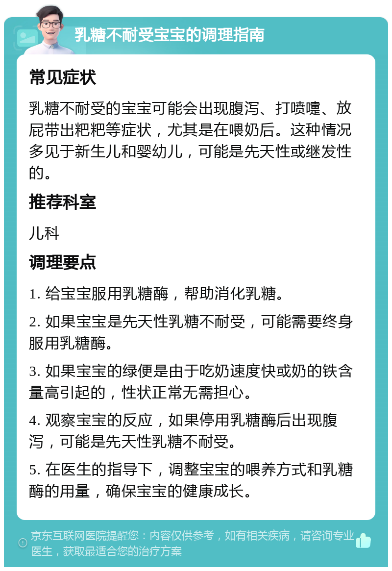 乳糖不耐受宝宝的调理指南 常见症状 乳糖不耐受的宝宝可能会出现腹泻、打喷嚏、放屁带出粑粑等症状，尤其是在喂奶后。这种情况多见于新生儿和婴幼儿，可能是先天性或继发性的。 推荐科室 儿科 调理要点 1. 给宝宝服用乳糖酶，帮助消化乳糖。 2. 如果宝宝是先天性乳糖不耐受，可能需要终身服用乳糖酶。 3. 如果宝宝的绿便是由于吃奶速度快或奶的铁含量高引起的，性状正常无需担心。 4. 观察宝宝的反应，如果停用乳糖酶后出现腹泻，可能是先天性乳糖不耐受。 5. 在医生的指导下，调整宝宝的喂养方式和乳糖酶的用量，确保宝宝的健康成长。