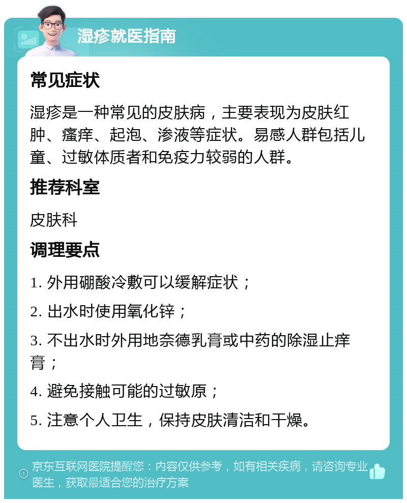 湿疹就医指南 常见症状 湿疹是一种常见的皮肤病，主要表现为皮肤红肿、瘙痒、起泡、渗液等症状。易感人群包括儿童、过敏体质者和免疫力较弱的人群。 推荐科室 皮肤科 调理要点 1. 外用硼酸冷敷可以缓解症状； 2. 出水时使用氧化锌； 3. 不出水时外用地奈德乳膏或中药的除湿止痒膏； 4. 避免接触可能的过敏原； 5. 注意个人卫生，保持皮肤清洁和干燥。