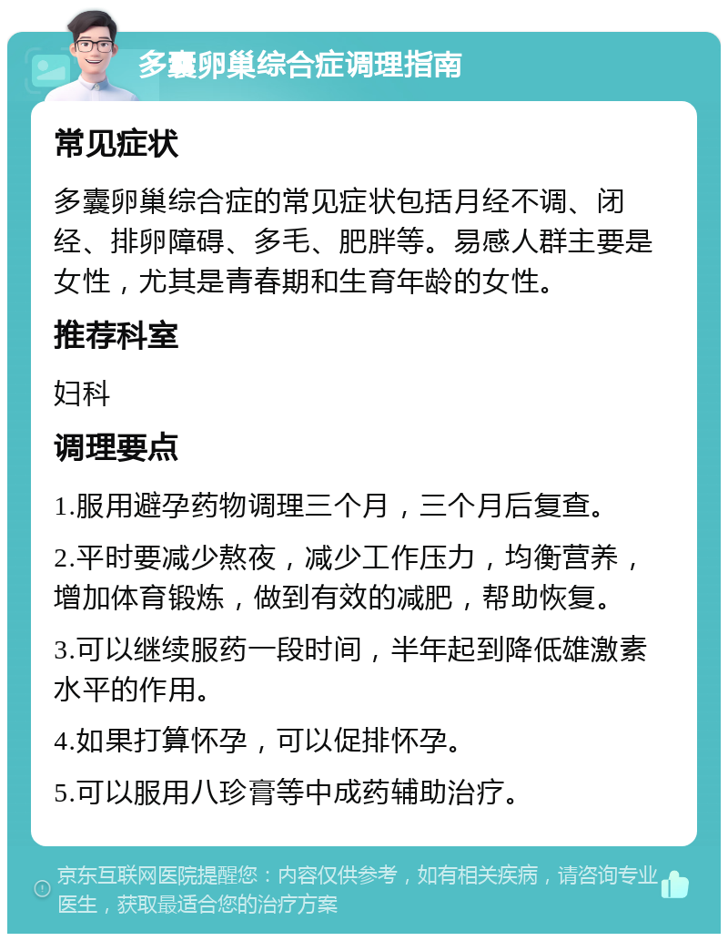 多囊卵巢综合症调理指南 常见症状 多囊卵巢综合症的常见症状包括月经不调、闭经、排卵障碍、多毛、肥胖等。易感人群主要是女性，尤其是青春期和生育年龄的女性。 推荐科室 妇科 调理要点 1.服用避孕药物调理三个月，三个月后复查。 2.平时要减少熬夜，减少工作压力，均衡营养，增加体育锻炼，做到有效的减肥，帮助恢复。 3.可以继续服药一段时间，半年起到降低雄激素水平的作用。 4.如果打算怀孕，可以促排怀孕。 5.可以服用八珍膏等中成药辅助治疗。