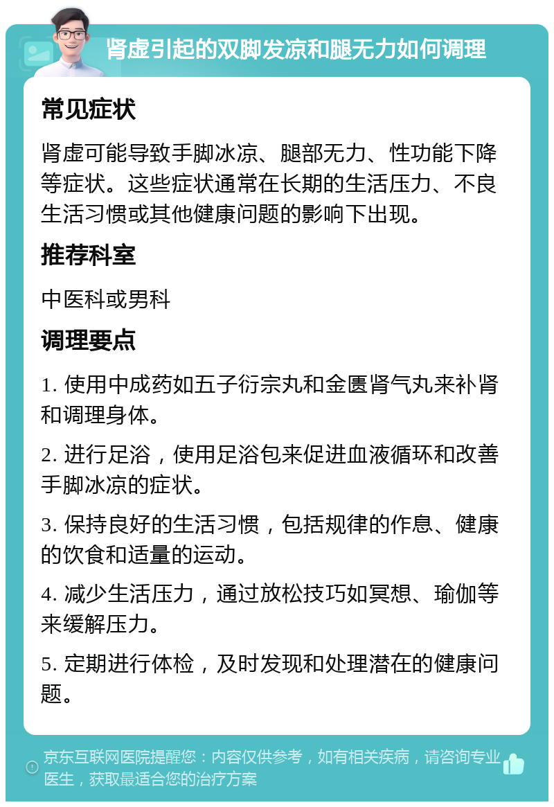 肾虚引起的双脚发凉和腿无力如何调理 常见症状 肾虚可能导致手脚冰凉、腿部无力、性功能下降等症状。这些症状通常在长期的生活压力、不良生活习惯或其他健康问题的影响下出现。 推荐科室 中医科或男科 调理要点 1. 使用中成药如五子衍宗丸和金匮肾气丸来补肾和调理身体。 2. 进行足浴，使用足浴包来促进血液循环和改善手脚冰凉的症状。 3. 保持良好的生活习惯，包括规律的作息、健康的饮食和适量的运动。 4. 减少生活压力，通过放松技巧如冥想、瑜伽等来缓解压力。 5. 定期进行体检，及时发现和处理潜在的健康问题。