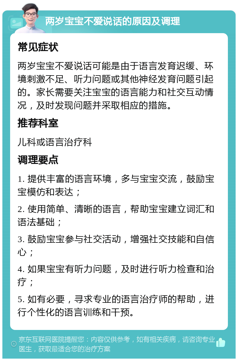 两岁宝宝不爱说话的原因及调理 常见症状 两岁宝宝不爱说话可能是由于语言发育迟缓、环境刺激不足、听力问题或其他神经发育问题引起的。家长需要关注宝宝的语言能力和社交互动情况，及时发现问题并采取相应的措施。 推荐科室 儿科或语言治疗科 调理要点 1. 提供丰富的语言环境，多与宝宝交流，鼓励宝宝模仿和表达； 2. 使用简单、清晰的语言，帮助宝宝建立词汇和语法基础； 3. 鼓励宝宝参与社交活动，增强社交技能和自信心； 4. 如果宝宝有听力问题，及时进行听力检查和治疗； 5. 如有必要，寻求专业的语言治疗师的帮助，进行个性化的语言训练和干预。