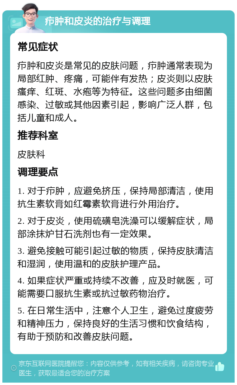 疖肿和皮炎的治疗与调理 常见症状 疖肿和皮炎是常见的皮肤问题，疖肿通常表现为局部红肿、疼痛，可能伴有发热；皮炎则以皮肤瘙痒、红斑、水疱等为特征。这些问题多由细菌感染、过敏或其他因素引起，影响广泛人群，包括儿童和成人。 推荐科室 皮肤科 调理要点 1. 对于疖肿，应避免挤压，保持局部清洁，使用抗生素软膏如红霉素软膏进行外用治疗。 2. 对于皮炎，使用硫磺皂洗澡可以缓解症状，局部涂抹炉甘石洗剂也有一定效果。 3. 避免接触可能引起过敏的物质，保持皮肤清洁和湿润，使用温和的皮肤护理产品。 4. 如果症状严重或持续不改善，应及时就医，可能需要口服抗生素或抗过敏药物治疗。 5. 在日常生活中，注意个人卫生，避免过度疲劳和精神压力，保持良好的生活习惯和饮食结构，有助于预防和改善皮肤问题。