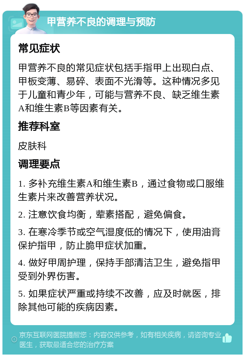 甲营养不良的调理与预防 常见症状 甲营养不良的常见症状包括手指甲上出现白点、甲板变薄、易碎、表面不光滑等。这种情况多见于儿童和青少年，可能与营养不良、缺乏维生素A和维生素B等因素有关。 推荐科室 皮肤科 调理要点 1. 多补充维生素A和维生素B，通过食物或口服维生素片来改善营养状况。 2. 注意饮食均衡，荤素搭配，避免偏食。 3. 在寒冷季节或空气湿度低的情况下，使用油膏保护指甲，防止脆甲症状加重。 4. 做好甲周护理，保持手部清洁卫生，避免指甲受到外界伤害。 5. 如果症状严重或持续不改善，应及时就医，排除其他可能的疾病因素。